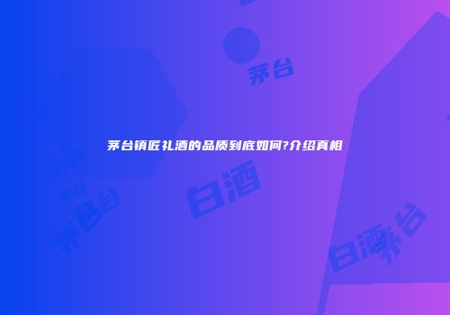 茅台镇匠礼酒的品质到底如何?介绍真相