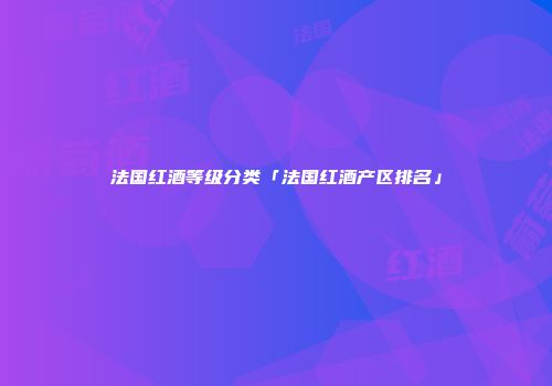 法国红酒等级分类「法国红酒产区排名」