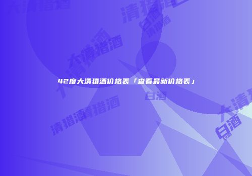 42度大清猎酒价格表「查看最新价格表」