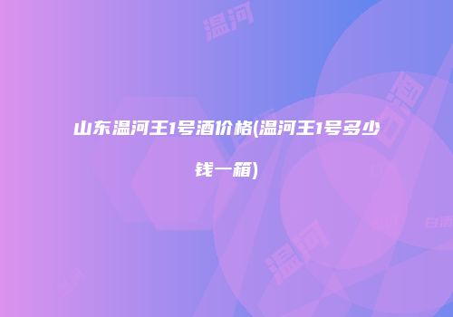 山东温河王1号酒价格(温河王1号多少钱一箱)