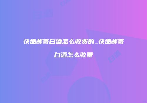 快递邮寄白酒怎么收费的_快递邮寄白酒怎么收费