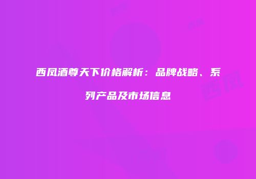 西凤酒尊天下价格解析：品牌战略、系列产品及市场信息