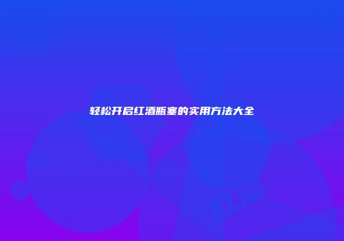 轻松开启红酒瓶塞的实用方法大全