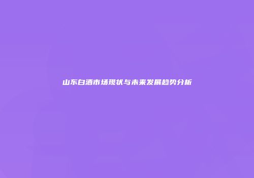 山东白酒市场现状与未来发展趋势分析