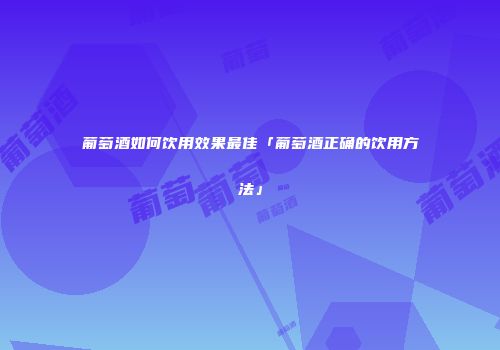 葡萄酒如何饮用效果最佳「葡萄酒正确的饮用方法」