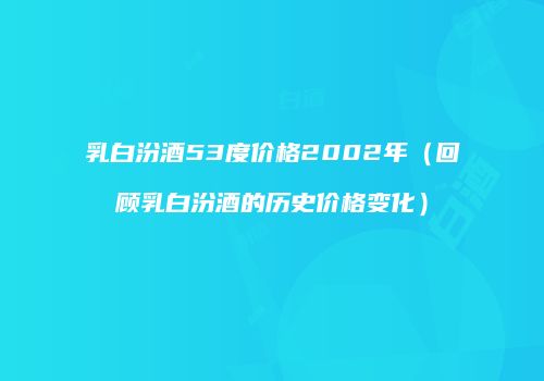 乳白汾酒53度价格2002年（回顾乳白汾酒的历史价格变化）