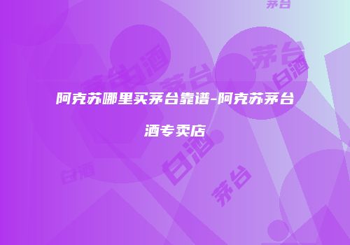 阿克苏哪里买茅台靠谱-阿克苏茅台酒专卖店