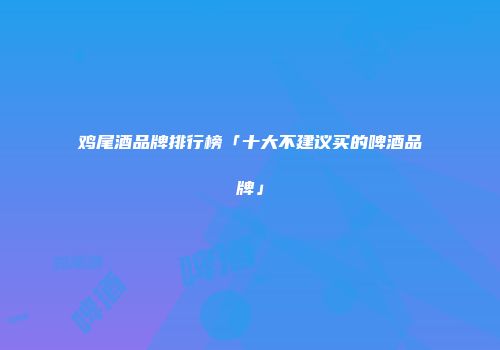 鸡尾酒品牌排行榜「十大不建议买的啤酒品牌」