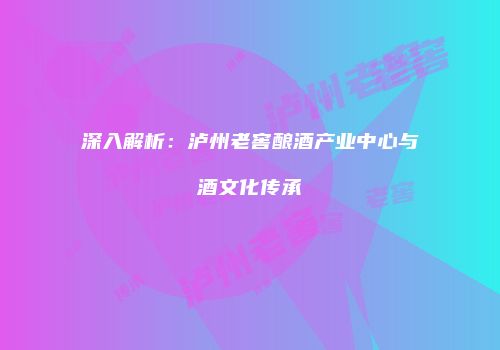 深入解析：泸州老窖酿酒产业中心与酒文化传承