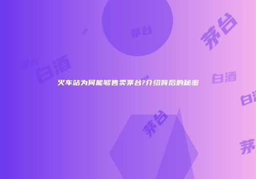 火车站为何能够售卖茅台?介绍背后的秘密