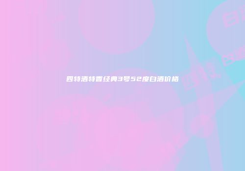 四特酒特香经典3号52度白酒价格