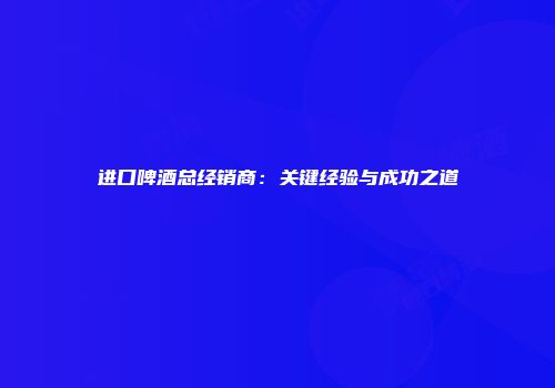 进口啤酒总经销商：关键经验与成功之道