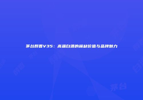 茅台醇香V35：高端白酒的稀缺价值与品牌魅力
