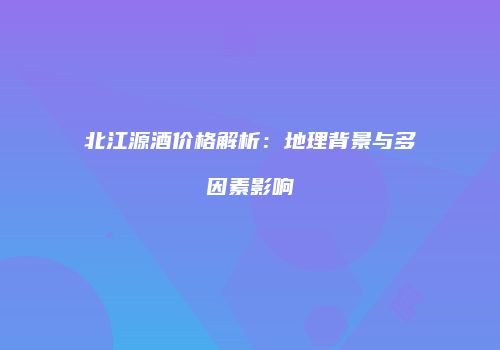 北江源酒价格解析：地理背景与多因素影响