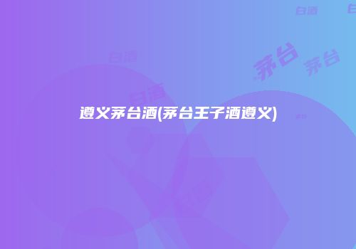 遵义茅台酒(茅台王子酒遵义)