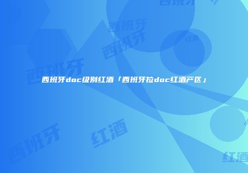 西班牙doc级别红酒「西班牙拉doc红酒产区」