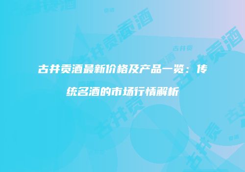 古井贡酒最新价格及产品一览：传统名酒的市场行情解析
