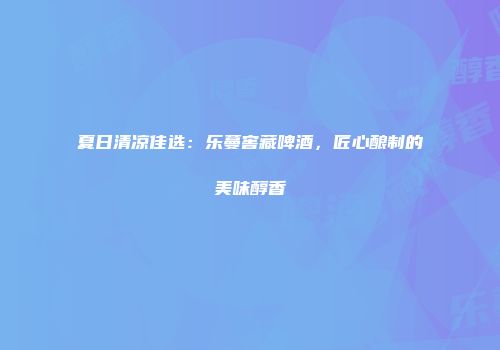 夏日清凉佳选：乐蔓窖藏啤酒，匠心酿制的美味醇香