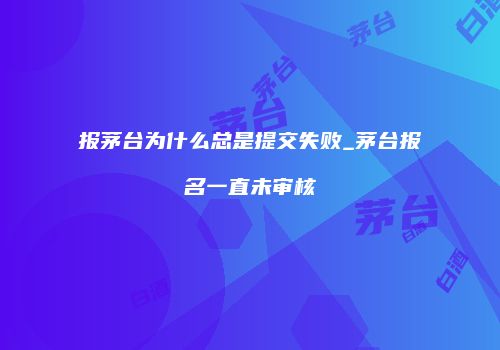 报茅台为什么总是提交失败_茅台报名一直未审核