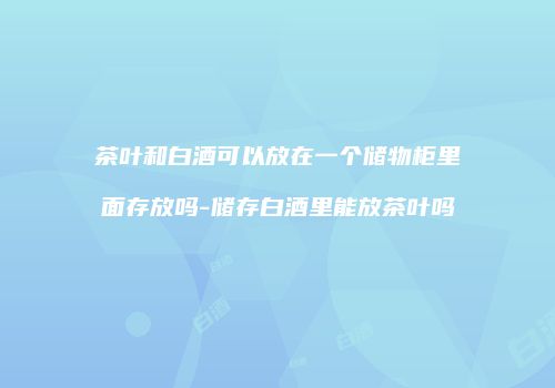 茶叶和白酒可以放在一个储物柜里面存放吗-储存白酒里能放茶叶吗