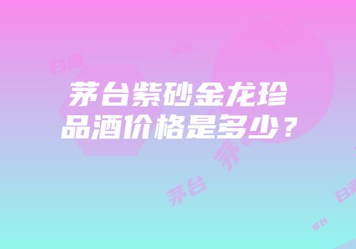 茅台紫砂金龙珍品酒价格是多少？
