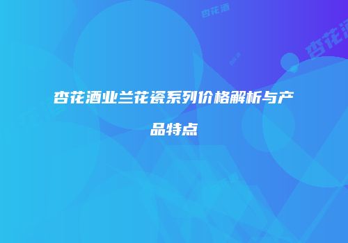 杏花酒业兰花瓷系列价格解析与产品特点