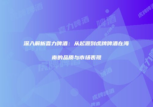 深入解析喜力啤酒：从起源到虎牌啤酒在海南的品质与市场表现