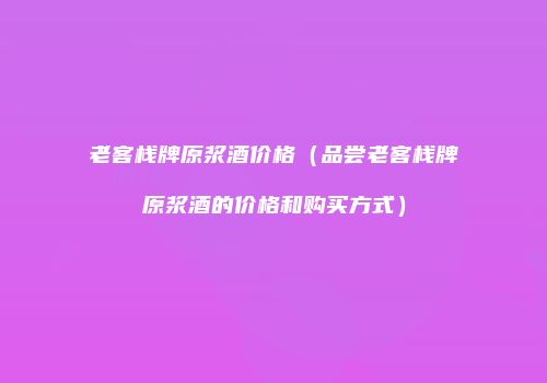 老客栈牌原浆酒价格（品尝老客栈牌原浆酒的价格和购买方式）