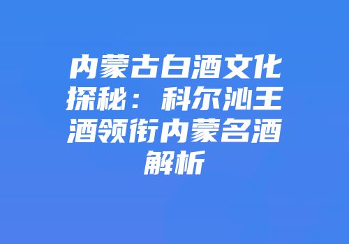 内蒙古白酒文化探秘：科尔沁王酒领衔内蒙名酒解析