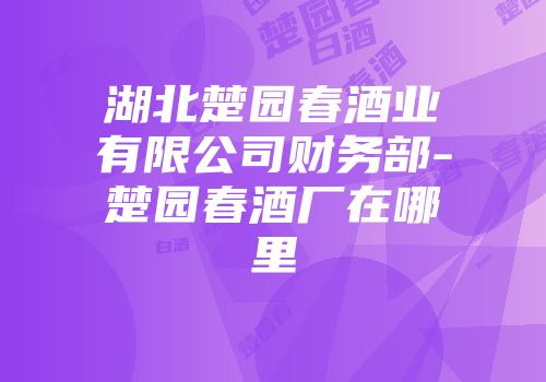 湖北楚园春酒业有限公司财务部-楚园春酒厂在哪里