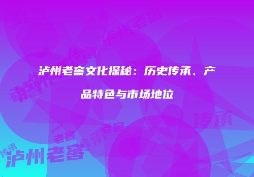 泸州老窖文化探秘：历史传承、产品特色与市场地位