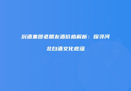 汾酒集团老朋友酒价格解析：探寻河北白酒文化底蕴