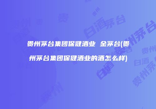 贵州茅台集团保健酒业 金茅台(贵州茅台集团保健酒业的酒怎么样)
