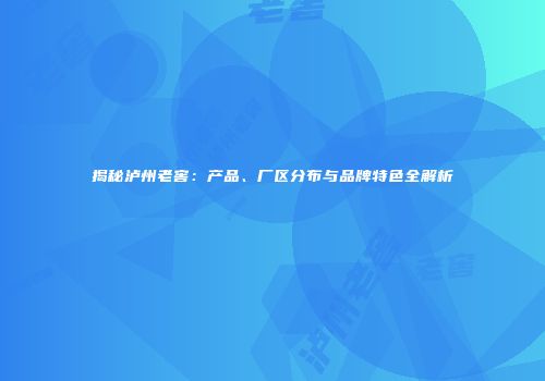 揭秘泸州老窖：产品、厂区分布与品牌特色全解析