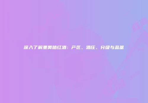 深入了解里奥哈红酒：产区、酒庄、分级与品鉴