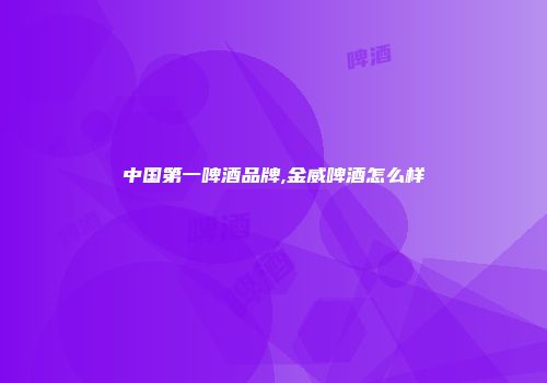 中国第一啤酒品牌,金威啤酒怎么样