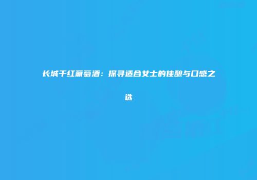 长城干红葡萄酒：探寻适合女士的佳酿与口感之选