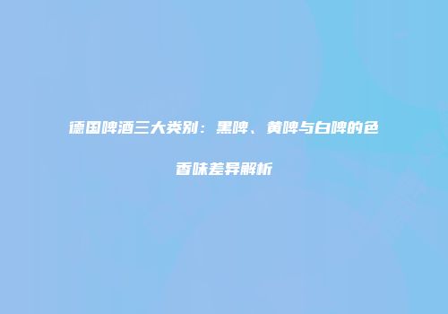 德国啤酒三大类别：黑啤、黄啤与白啤的色香味差异解析