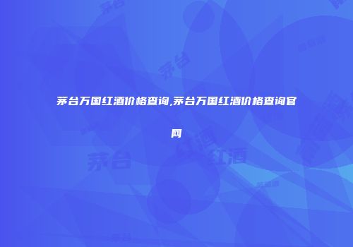 茅台万国红酒价格查询,茅台万国红酒价格查询官网