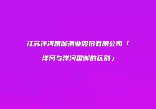 江苏洋河国御酒业股份有限公司「洋河与洋河国御的区别」
