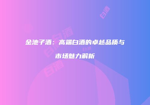 金池子酒：高端白酒的卓越品质与市场魅力解析