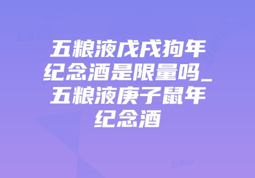 五粮液戊戌狗年纪念酒是限量吗_五粮液庚子鼠年纪念酒
