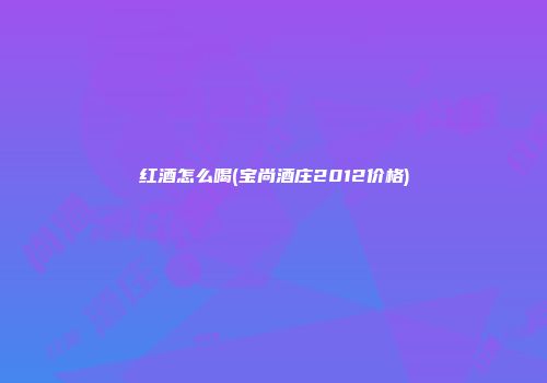 红酒怎么喝(宝尚酒庄2012价格)