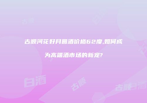 古顺河花好月圆酒价格62度,如何成为高端酒市场的新宠?