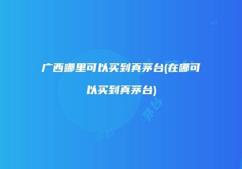 广西哪里可以买到真茅台(在哪可以买到真茅台)