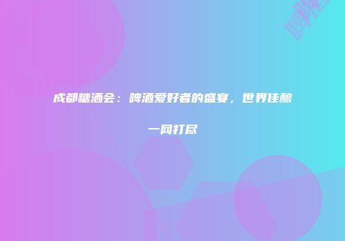 成都糖洒会：啤酒爱好者的盛宴，世界佳酿一网打尽