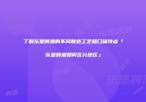 了解乐堡啤酒的不同酿造工艺和口味特点「乐堡啤酒如何区分地区」