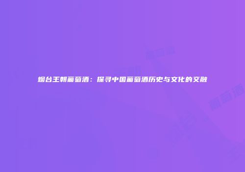 烟台王朝葡萄酒：探寻中国葡萄酒历史与文化的交融