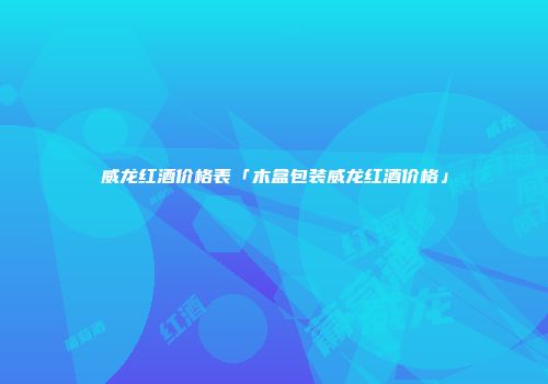 威龙红酒价格表「木盒包装威龙红酒价格」