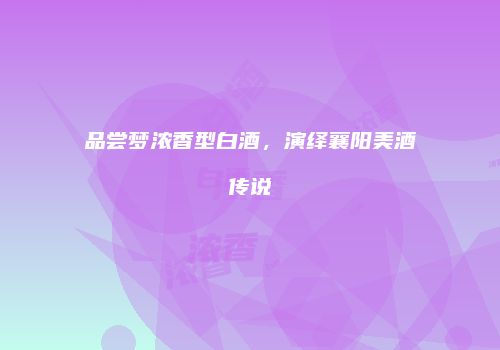 品尝梦浓香型白酒，演绎襄阳美酒传说